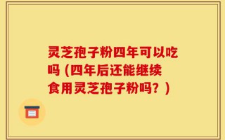 灵芝孢子粉四年可以吃吗 (四年后还能继续食用灵芝孢子粉吗？)