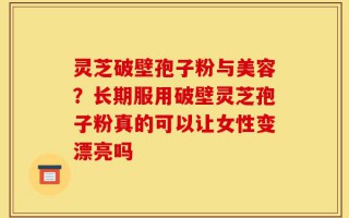 灵芝破壁孢子粉与美容？长期服用破壁灵芝孢子粉真的可以让女性变漂亮吗
