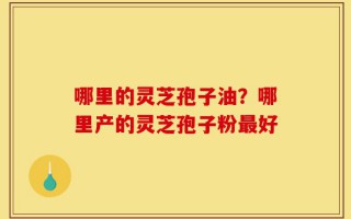 哪里的灵芝孢子油？哪里产的灵芝孢子粉最好