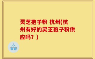 灵芝孢子粉 杭州(杭州有好的灵芝孢子粉供应吗？)