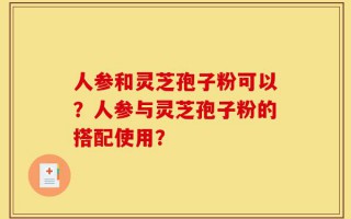 人参和灵芝孢子粉可以？人参与灵芝孢子粉的搭配使用？
