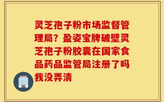 灵芝孢子粉市场监督管理局？盈姿宝牌破壁灵芝孢子粉胶囊在国家食品药品监管局注册了吗我没弄清