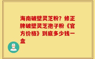 海南破壁灵芝粉？修正牌破壁灵芝孢子粉《官方价格》到底多少钱一盒
