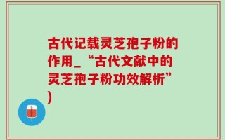 古代记载灵芝孢子粉的作用_“古代文献中的灵芝孢子粉功效解析”)
