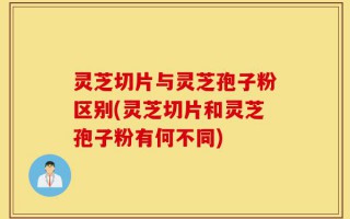 灵芝切片与灵芝孢子粉区别(灵芝切片和灵芝孢子粉有何不同)