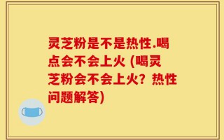 灵芝粉是不是热性.喝点会不会上火 (喝灵芝粉会不会上火？热性问题解答)