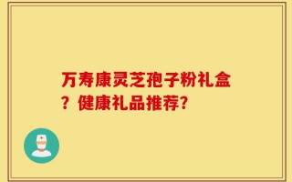 万寿康灵芝孢子粉礼盒？健康礼品推荐？