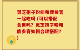 灵芝孢子粉能和鹿参膏一起吃吗 (可以搭配食用吗？灵芝孢子粉和鹿参膏如何合理搭配？)