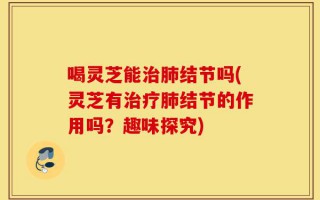 喝灵芝能治肺结节吗(灵芝有治疗肺结节的作用吗？趣味探究)