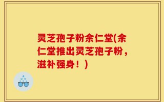灵芝孢子粉余仁堂(余仁堂推出灵芝孢子粉，滋补强身！)