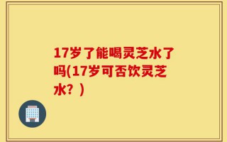 17岁了能喝灵芝水了吗(17岁可否饮灵芝水？)