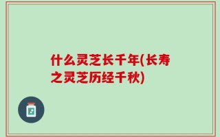 什么灵芝长千年(长寿之灵芝历经千秋)