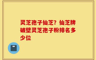 灵芝孢子仙芝？仙芝牌破壁灵芝孢子粉排名多少位