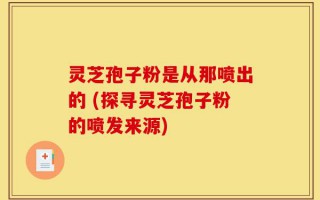 灵芝孢子粉是从那喷出的 (探寻灵芝孢子粉的喷发来源)