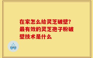 在家怎么给灵芝破壁？最有效的灵芝孢子粉破壁技术是什么