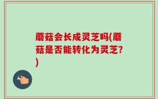 蘑菇会长成灵芝吗(蘑菇是否能转化为灵芝？)