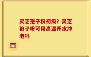 灵芝孢子粉初级？灵芝孢子粉可用高温开水冲泡吗