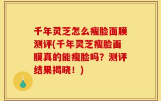 千年灵芝怎么瘦脸面膜测评(千年灵芝瘦脸面膜真的能瘦脸吗？测评结果揭晓！)