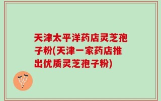 天津太平洋药店灵芝孢子粉(天津一家药店推出优质灵芝孢子粉)
