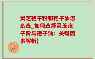 灵芝孢子粉和孢子油怎么选_如何选择灵芝孢子粉与孢子油：关键因素解析)