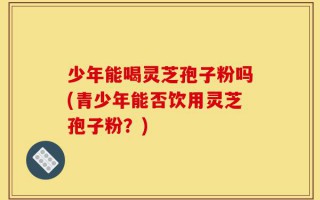 少年能喝灵芝孢子粉吗(青少年能否饮用灵芝孢子粉？)