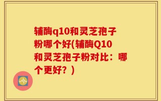 辅酶q10和灵芝孢子粉哪个好(辅酶Q10和灵芝孢子粉对比：哪个更好？)