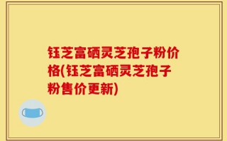 钰芝富硒灵芝孢子粉价格(钰芝富硒灵芝孢子粉售价更新)