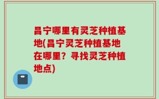 昌宁哪里有灵芝种植基地(昌宁灵芝种植基地在哪里？寻找灵芝种植地点)