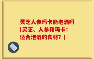 灵芝人参玛卡能泡酒吗(灵芝、人参和玛卡：适合泡酒的食材？)