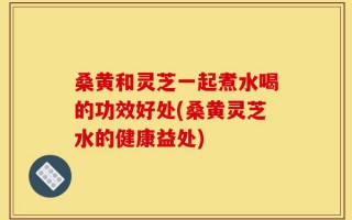 桑黄和灵芝一起煮水喝的功效好处(桑黄灵芝水的健康益处)
