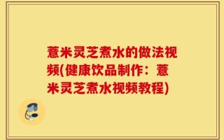 薏米灵芝煮水的做法视频(健康饮品制作：薏米灵芝煮水视频教程)