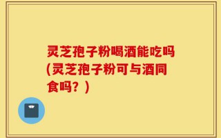 灵芝孢子粉喝酒能吃吗(灵芝孢子粉可与酒同食吗？)
