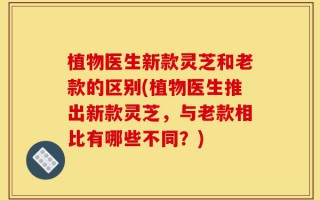 植物医生新款灵芝和老款的区别(植物医生推出新款灵芝，与老款相比有哪些不同？)