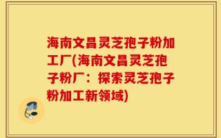 海南文昌灵芝孢子粉加工厂(海南文昌灵芝孢子粉厂：探索灵芝孢子粉加工新领域)