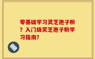 零基础学习灵芝孢子粉？入门级灵芝孢子粉学习指南？