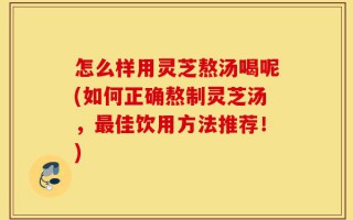 怎么样用灵芝熬汤喝呢(如何正确熬制灵芝汤，最佳饮用方法推荐！)