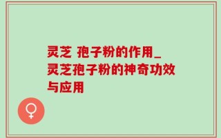 灵芝 孢子粉的作用_灵芝孢子粉的神奇功效与应用