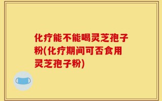 化疗能不能喝灵芝孢子粉(化疗期间可否食用灵芝孢子粉)