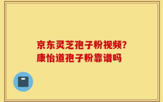 京东灵芝孢子粉视频？康怡道孢子粉靠谱吗
