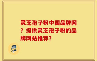 灵芝孢子粉中国品牌网？提供灵芝孢子粉的品牌网站推荐？