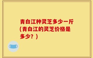 青白江种灵芝多少一斤(青白江的灵芝价格是多少？)