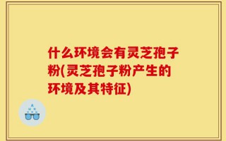 什么环境会有灵芝孢子粉(灵芝孢子粉产生的环境及其特征)