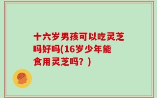 十六岁男孩可以吃灵芝吗好吗(16岁少年能食用灵芝吗？)