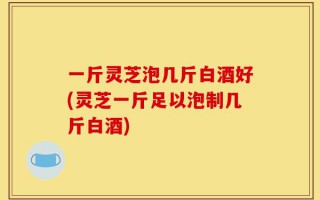 一斤灵芝泡几斤白酒好(灵芝一斤足以泡制几斤白酒)