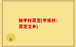 和平村灵芝(平乐村：灵芝之乡)