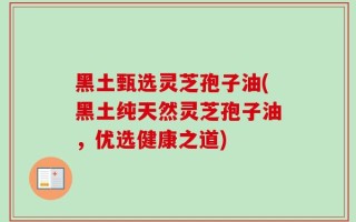 黑土甄选灵芝孢子油(黑土纯天然灵芝孢子油，优选健康之道)