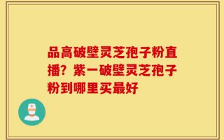 品高破壁灵芝孢子粉直播？紫一破壁灵芝孢子粉到哪里买最好