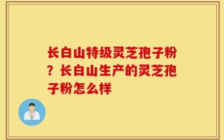 长白山特级灵芝孢子粉？长白山生产的灵芝孢子粉怎么样