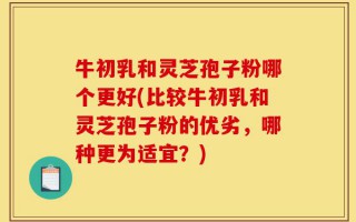 牛初乳和灵芝孢子粉哪个更好(比较牛初乳和灵芝孢子粉的优劣，哪种更为适宜？)