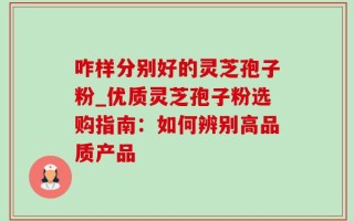 咋样分别好的灵芝孢子粉_优质灵芝孢子粉选购指南：如何辨别高品质产品